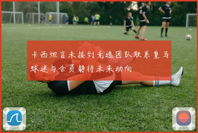 卡西坦言未接到竞选团队联系皇马球迷与会员静待未来动向