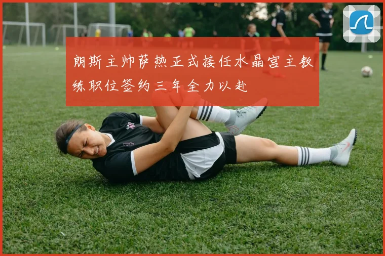 朗斯主帅萨热正式接任水晶宫主教练职位签约三年全力以赴