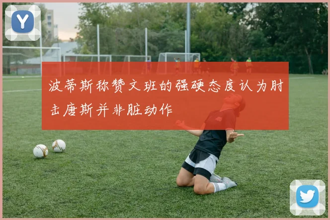 波蒂斯称赞文班的强硬态度认为肘击唐斯并非脏动作
