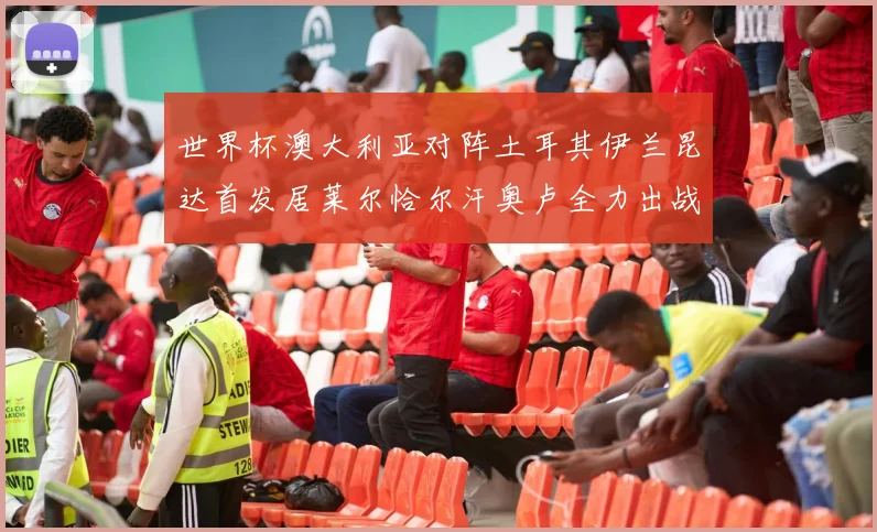 世界杯澳大利亚对阵土耳其伊兰昆达首发居莱尔恰尔汗奥卢全力出战