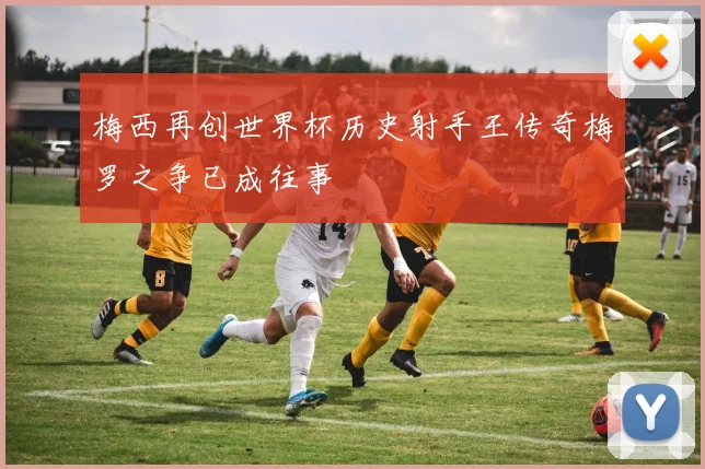 梅西再创世界杯历史射手王传奇梅罗之争已成往事