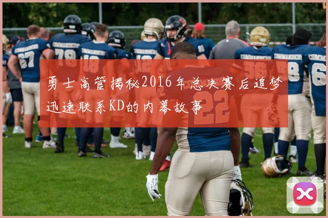 勇士高管揭秘2016年总决赛后追梦迅速联系KD的内幕故事