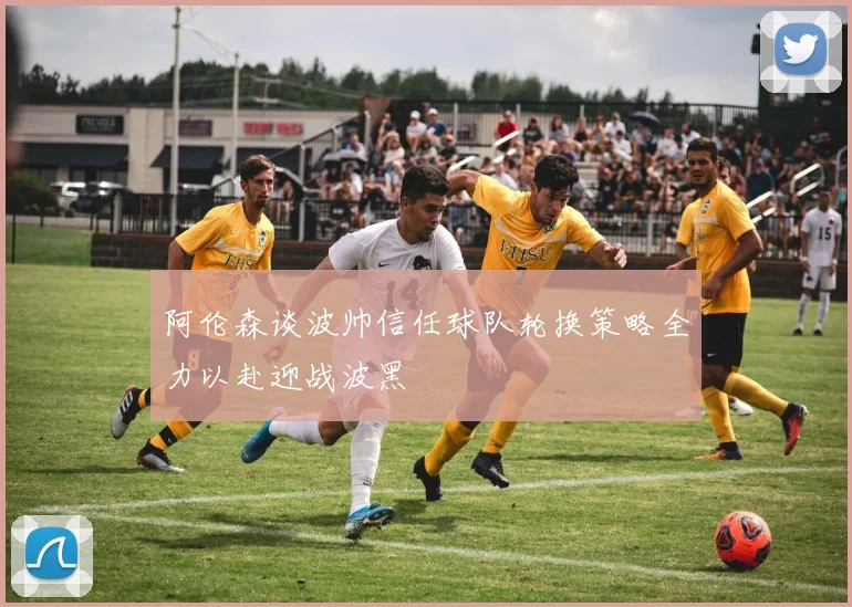 阿伦森谈波帅信任球队轮换策略全力以赴迎战波黑
