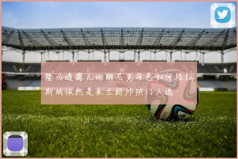 隆戈透露无论朗尼克角色如何格拉斯纳依然是米兰新帅热门人选