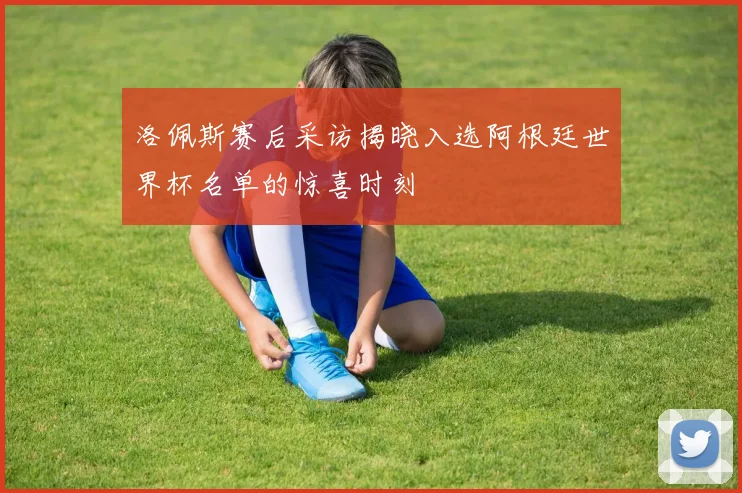 洛佩斯赛后采访揭晓入选阿根廷世界杯名单的惊喜时刻