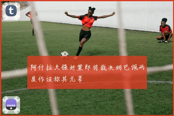 阿什拉夫强奸案即将裁决姆巴佩两度作证称其无辜