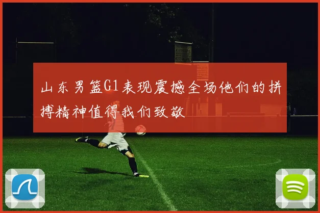 山东男篮G1表现震撼全场他们的拼搏精神值得我们致敬